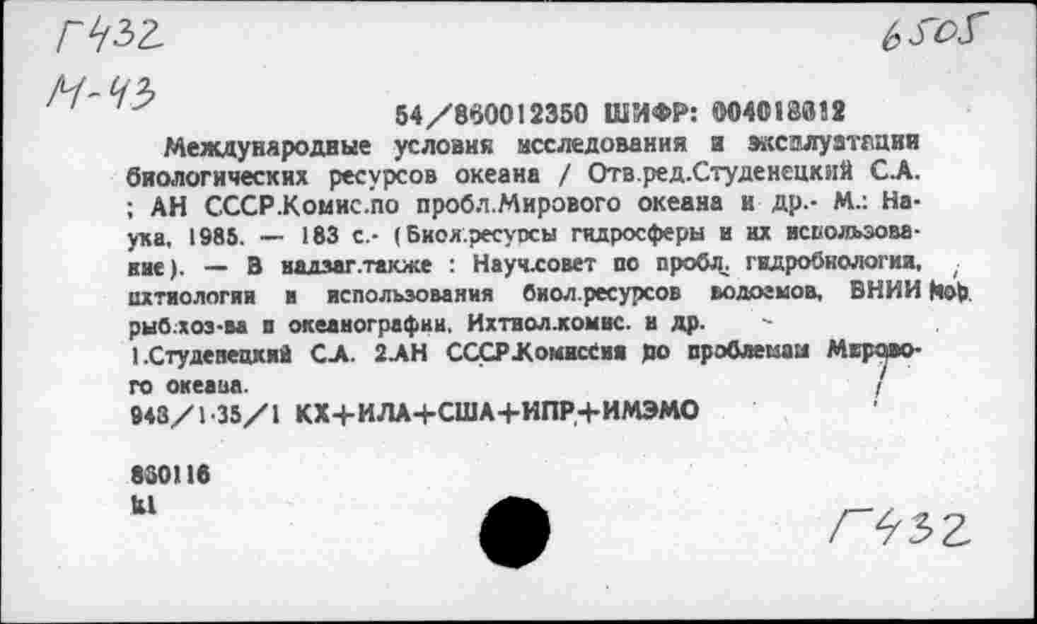 ﻿
54/860012350 ШИФР: 004013012 Международные условия исследования и эксплуатации биологических ресурсов океана / Отв.ред.Студенецкий С.А. ; АН СССР.Комис.по проб л. Мирового океана и др.- М.: Наука, 1985. — 183 с.- (Биояресуосы гидросферы и их исвольэова-вне). — В надзаг.также : Научловет по проба, гидробиологии, ; ихтиология и использования биол.ресурсов водоемов, ВНИИ Нор рыб хоз-ва п океанографии. Ихтиол.комис. и др. -
1 .Студенецкий СЛ. 2.АН СССР .Комиссия до проблемам Мертвого океана.	/
943/1 35/1 КХ+ИЛА+США+ИПР.+ИМЭМО
830116 Ы
